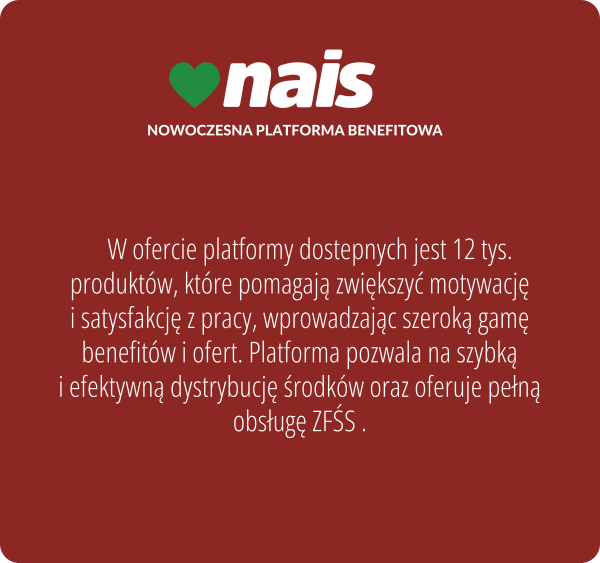 Nais, nowoczesna platforma benefitowa. W ofercie platformy dostepnych jest 12 tys. produktów, które pomagają zwiększyć motywację i satysfakcję z pracy, wprowadzając szeroką gamę benefitów i ofert. Platforma pozwala na szybką i efektywną dystrybucję środków oraz oferuje pełną obsługę ZFŚS